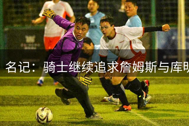 名记：骑士继续追求詹姆斯与库明加 施罗德斯特鲁斯或成交易对象