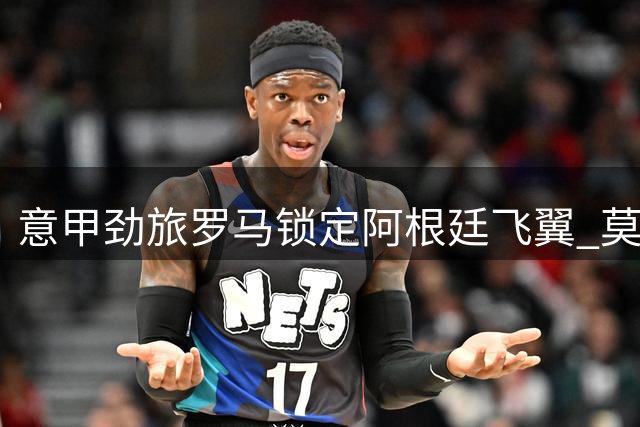 意甲劲旅罗马锁定阿根廷飞翼 莫利纳1800万欧转会即将官宣