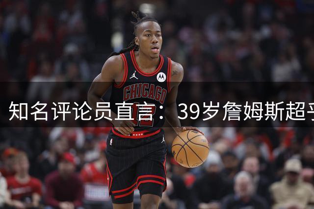 知名评论员直言：39岁詹姆斯超乎想象但难进现役前五