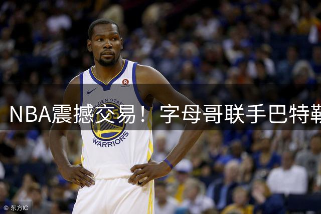 NBA震撼交易！字母哥联手巴特勒 热火打造东部新豪强